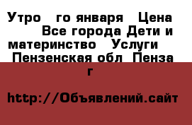  Утро 1-го января › Цена ­ 18 - Все города Дети и материнство » Услуги   . Пензенская обл.,Пенза г.
